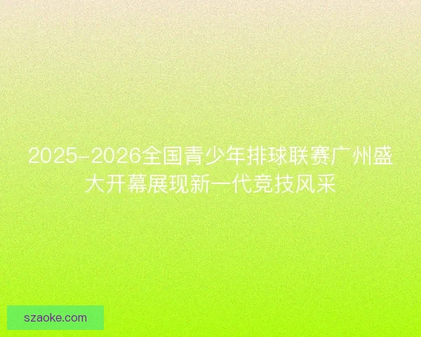 2025-2026全国青少年排球联赛广州盛大开幕展现新一代竞技风采