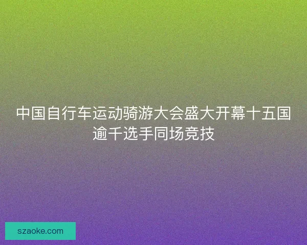 中国自行车运动骑游大会盛大开幕十五国逾千选手同场竞技