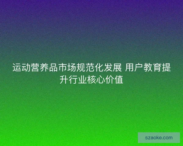 运动营养品市场规范化发展 用户教育提升行业核心价值