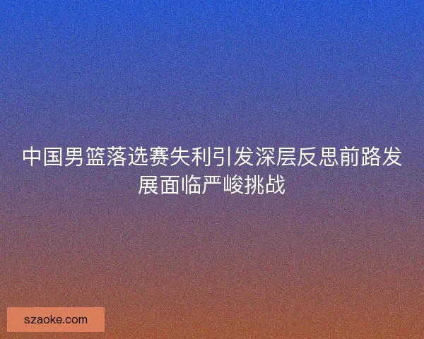 中国男篮落选赛失利引发深层反思前路发展面临严峻挑战