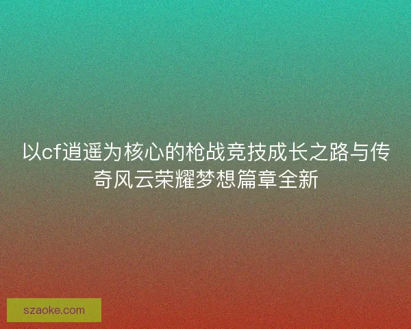 以cf逍遥为核心的枪战竞技成长之路与传奇风云荣耀梦想篇章全新