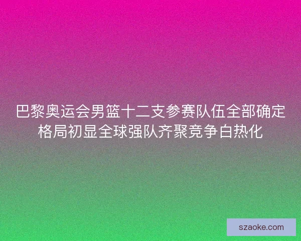 巴黎奥运会男篮十二支参赛队伍全部确定格局初显全球强队齐聚竞争白热化