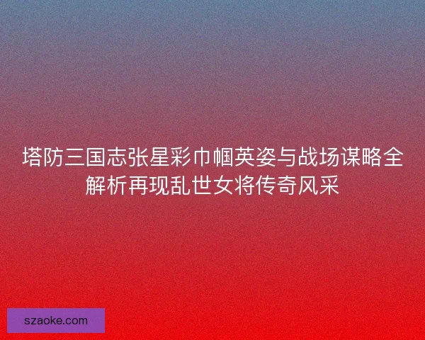 塔防三国志张星彩巾帼英姿与战场谋略全解析再现乱世女将传奇风采