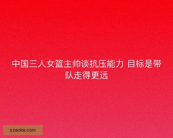 中国三人女篮主帅谈抗压能力 目标是带队走得更远 中国三人女篮主帅谈抗压能力 目标是带队走得更远