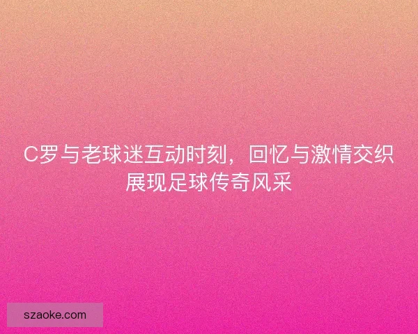 C罗与老球迷互动时刻，回忆与激情交织展现足球传奇风采