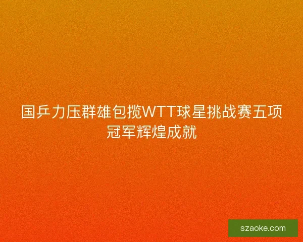 国乒力压群雄包揽WTT球星挑战赛五项冠军辉煌成就