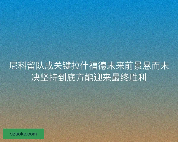 尼科留队成关键拉什福德未来前景悬而未决坚持到底方能迎来最终胜利 尼科留队成关键拉什福德未来前景悬而未决坚持到底方能迎来最终胜利
